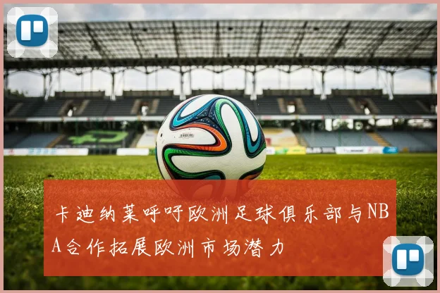 卡迪纳莱呼吁欧洲足球俱乐部与NBA合作拓展欧洲市场潜力