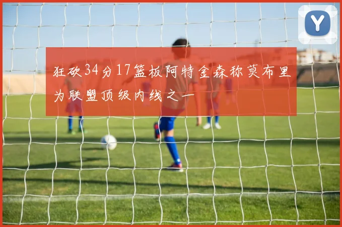 狂砍34分17篮板阿特金森称莫布里为联盟顶级内线之一
