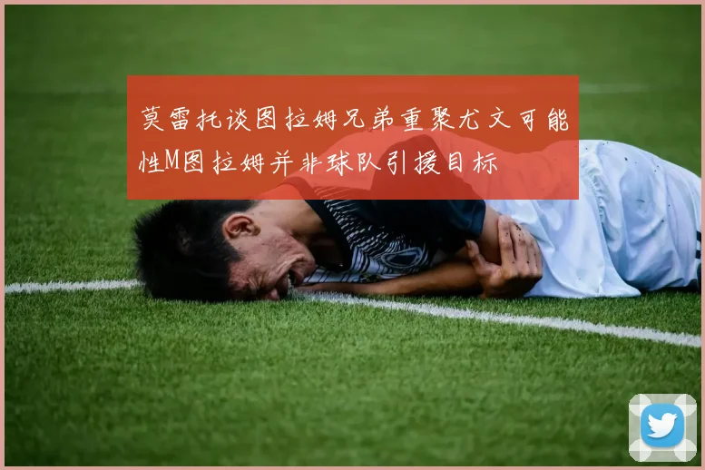 莫雷托谈图拉姆兄弟重聚尤文可能性M图拉姆并非球队引援目标