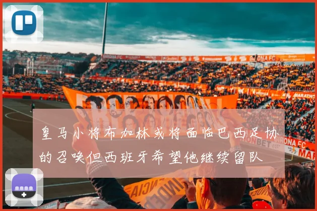 皇马小将布加林或将面临巴西足协的召唤但西班牙希望他继续留队