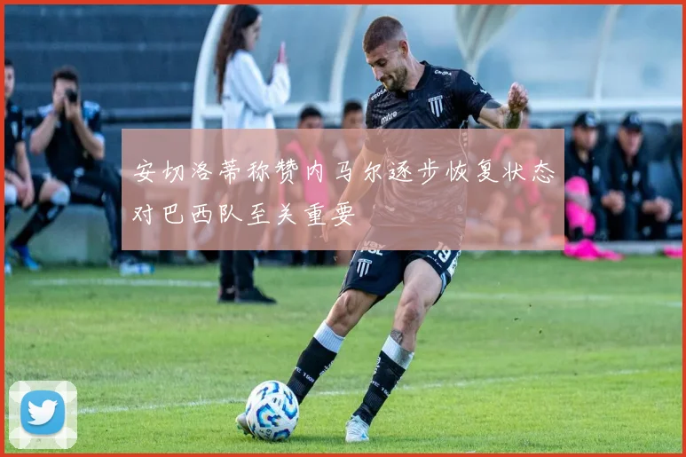 安切洛蒂称赞内马尔逐步恢复状态对巴西队至关重要