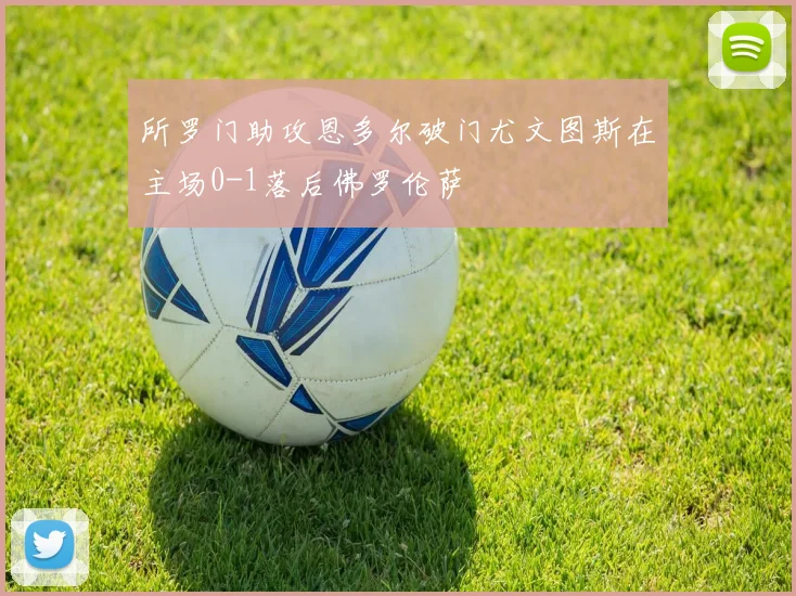 所罗门助攻恩多尔破门尤文图斯在主场0-1落后佛罗伦萨