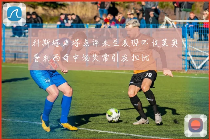 科斯塔库塔点评米兰表现不佳莱奥普利西奇中场失常引发担忧