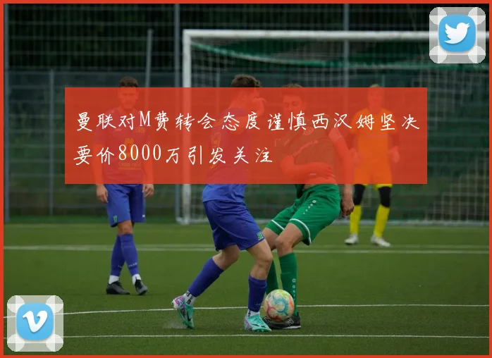 曼联对M费转会态度谨慎西汉姆坚决要价8000万引发关注