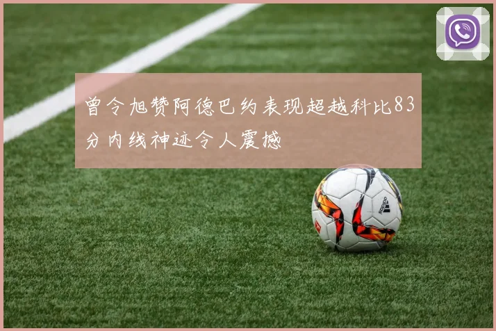 曾令旭赞阿德巴约表现超越科比83分内线神迹令人震撼