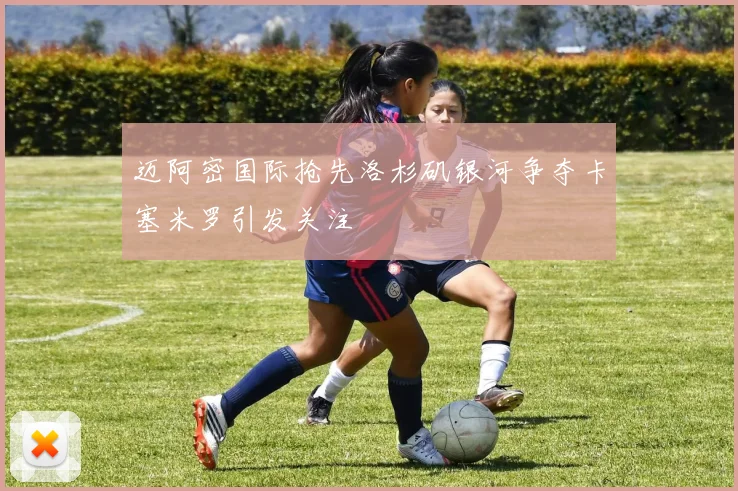 迈阿密国际抢先洛杉矶银河争夺卡塞米罗引发关注