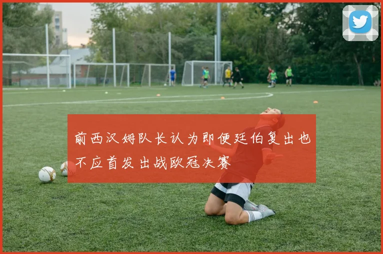 前西汉姆队长认为即便廷伯复出也不应首发出战欧冠决赛