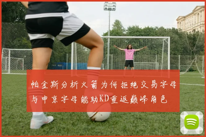 帕金斯分析火箭为何拒绝交易字母与申京字母能助KD重返巅峰角色