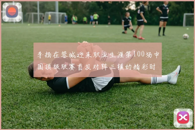 李扬在蓉城迎来职业生涯第100场中国顶级联赛首发对阵三镇的精彩时刻