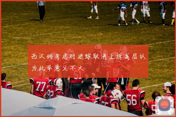 西汉姆考虑对进球取消上诉高层认为此举意义不大