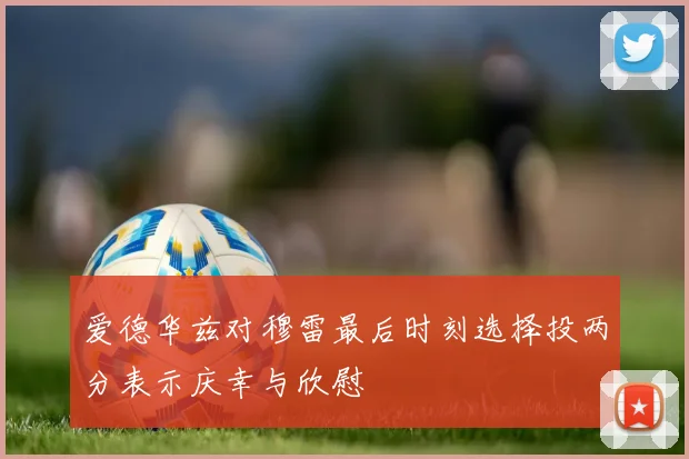 爱德华兹对穆雷最后时刻选择投两分表示庆幸与欣慰