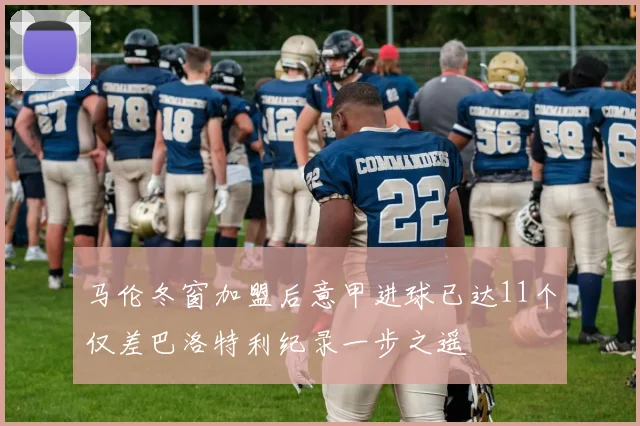 马伦冬窗加盟后意甲进球已达11个仅差巴洛特利纪录一步之遥