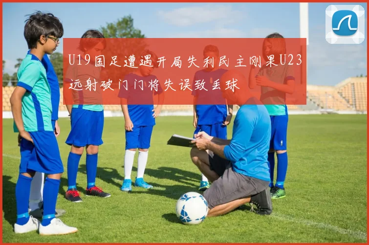 U19国足遭遇开局失利民主刚果U23远射破门门将失误致丢球