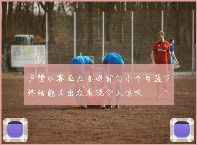 卢赞以赛亚杰克逊背打小个与篮下终结能力出众表现令人惊叹