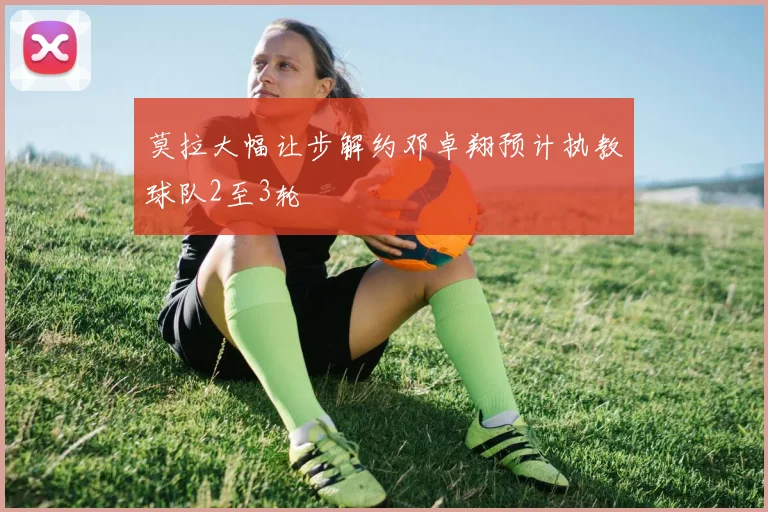 莫拉大幅让步解约邓卓翔预计执教球队2至3轮