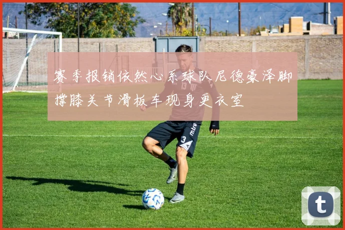 赛季报销依然心系球队尼德豪泽脚撑膝关节滑板车现身更衣室