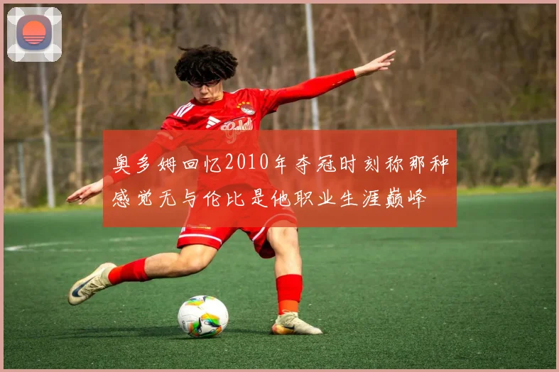 奥多姆回忆2010年夺冠时刻称那种感觉无与伦比是他职业生涯巅峰