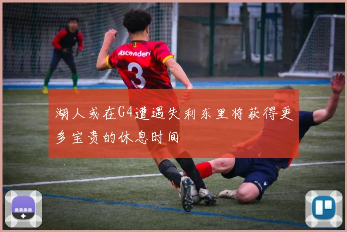 湖人或在G4遭遇失利东里将获得更多宝贵的休息时间
