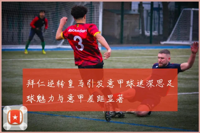 拜仁逆转皇马引发意甲球迷深思足球魅力与意甲差距显著
