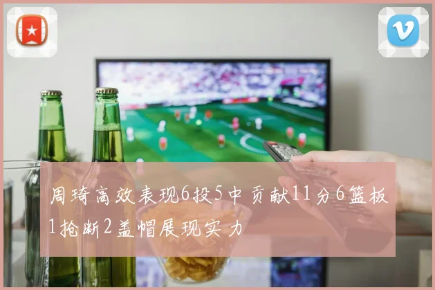 周琦高效表现6投5中贡献11分6篮板1抢断2盖帽展现实力